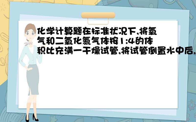 化学计算题在标准状况下,将氧气和二氧化氮气体按1:4的体积比充满一干燥试管,将试管倒置水中后,管内液面逐渐上升,最终试管