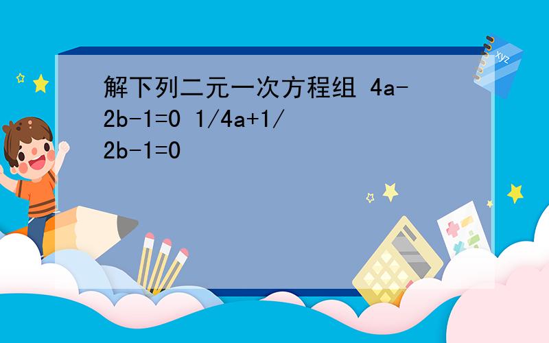 解下列二元一次方程组 4a-2b-1=0 1/4a+1/2b-1=0