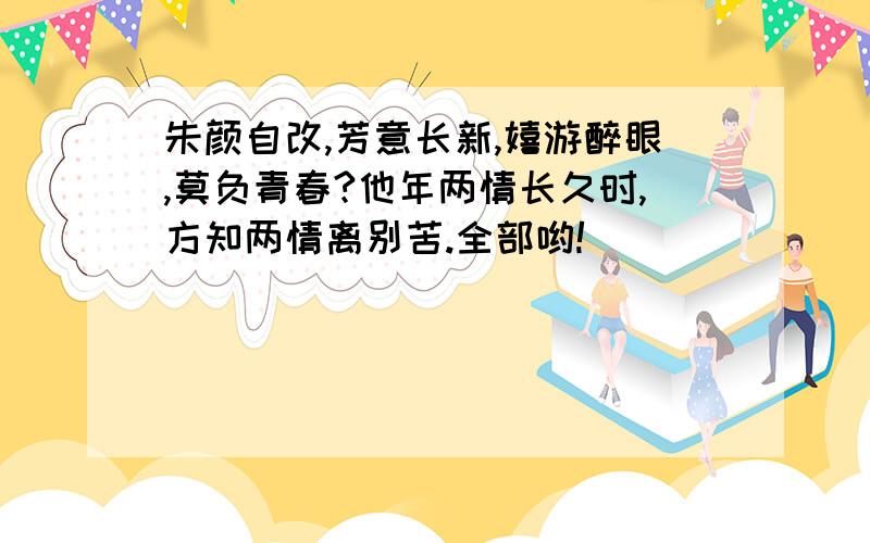 朱颜自改,芳意长新,嬉游醉眼,莫负青春?他年两情长久时,方知两情离别苦.全部哟!