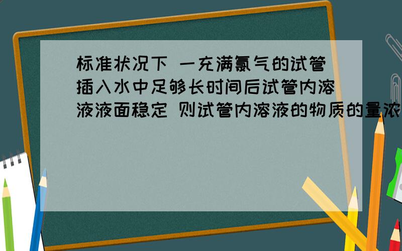 标准状况下 一充满氯气的试管插入水中足够长时间后试管内溶液液面稳定 则试管内溶液的物质的量浓度为?（假设溶质不向试管外扩