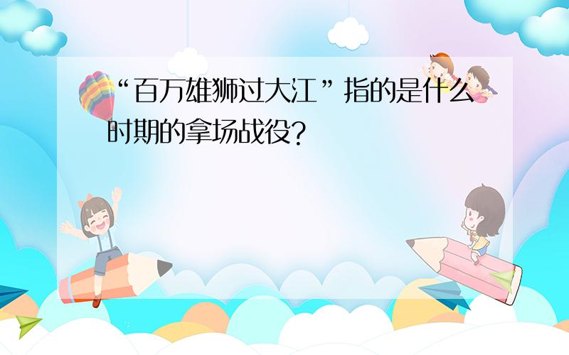 “百万雄狮过大江”指的是什么时期的拿场战役?