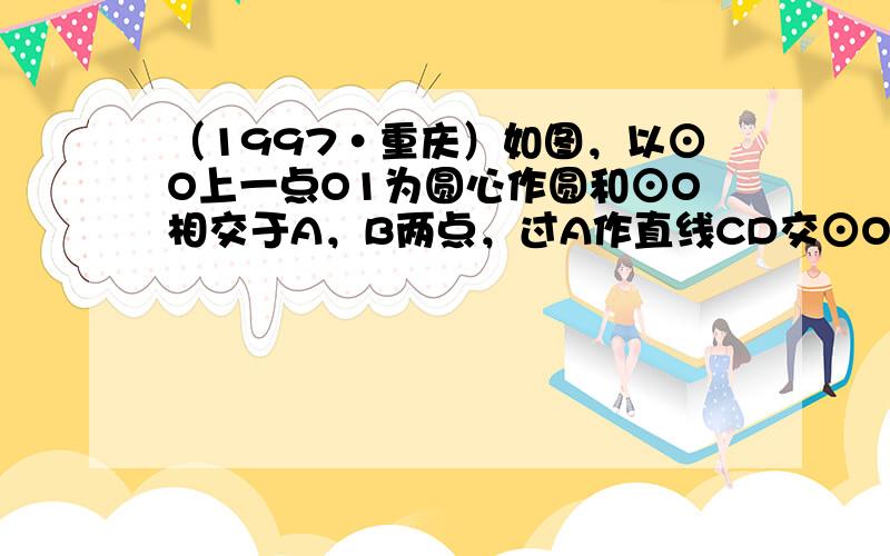 （1997•重庆）如图，以⊙O上一点O1为圆心作圆和⊙O相交于A，B两点，过A作直线CD交⊙O于C，交⊙O1于D．CB交