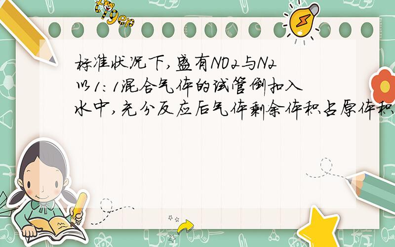标准状况下,盛有NO2与N2以1：1混合气体的试管倒扣入水中,充分反应后气体剩余体积占原体积的多少