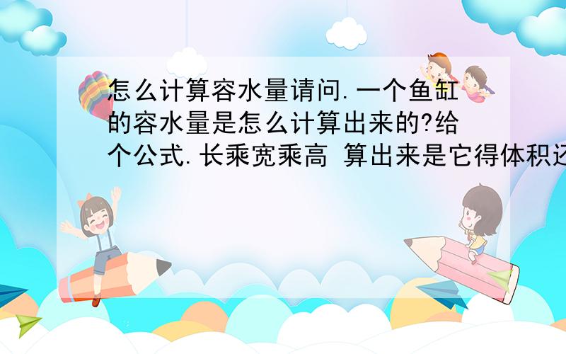 怎么计算容水量请问.一个鱼缸的容水量是怎么计算出来的?给个公式.长乘宽乘高 算出来是它得体积还是容水量?比如 高是40c