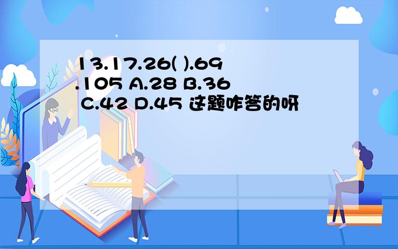 13.17.26( ).69.105 A.28 B.36 C.42 D.45 这题咋答的呀