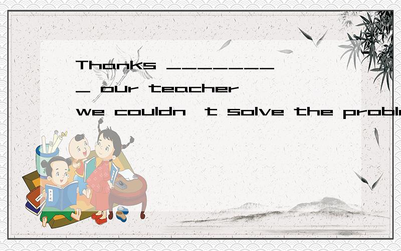 Thanks ________ our teacher,we couldn't solve the problem __