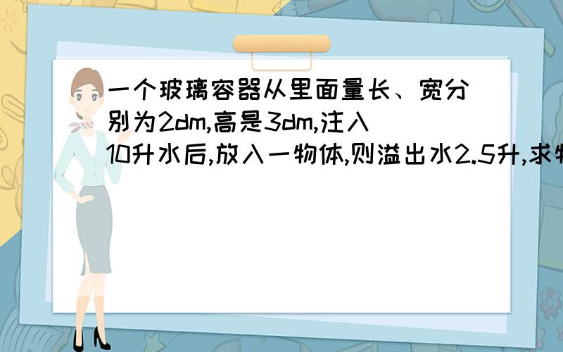 一个玻璃容器从里面量长、宽分别为2dm,高是3dm,注入10升水后,放入一物体,则溢出水2.5升,求物体体积.