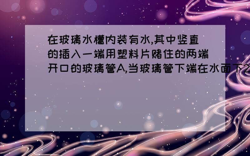 在玻璃水槽内装有水,其中竖直的插入一端用塑料片赌住的两端开口的玻璃管A,当玻璃管下端在水面下20CM处时,向玻璃管内缓缓