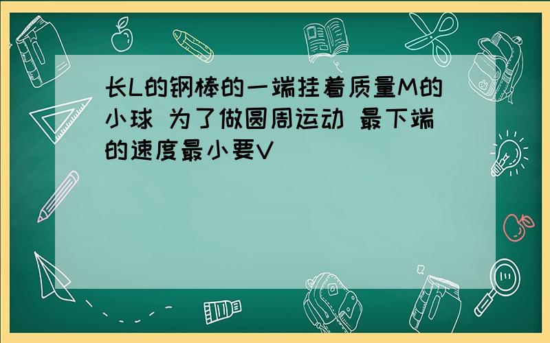 长L的钢棒的一端挂着质量M的小球 为了做圆周运动 最下端的速度最小要V