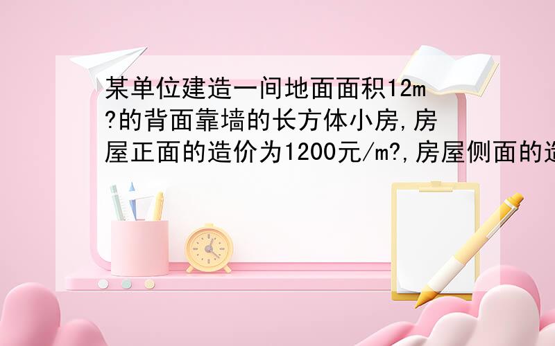 某单位建造一间地面面积12m?的背面靠墙的长方体小房,房屋正面的造价为1200元/m?,房屋侧面的造价为800元/m?,