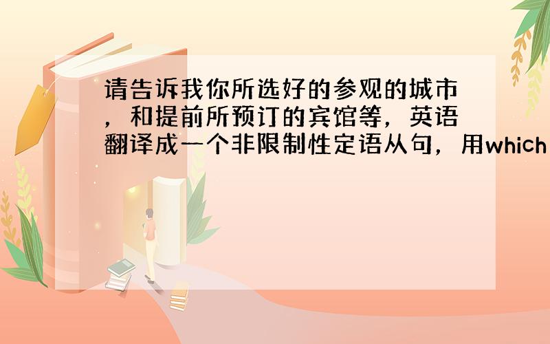 请告诉我你所选好的参观的城市，和提前所预订的宾馆等，英语翻译成一个非限制性定语从句，用which