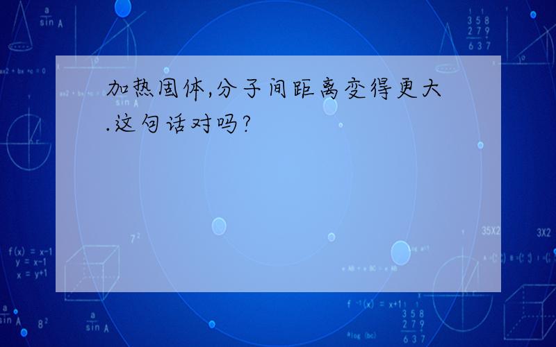 加热固体,分子间距离变得更大.这句话对吗?