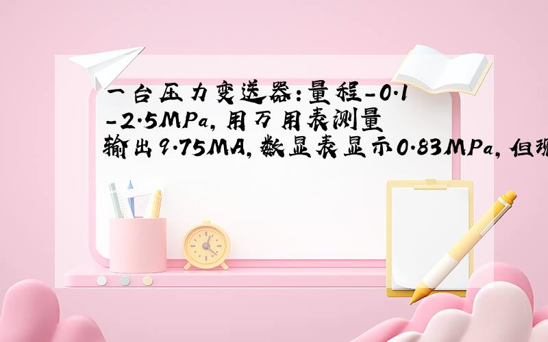 一台压力变送器：量程-0.1-2.5MPa,用万用表测量输出9.75MA,数显表显示0.83MPa,但现场压力表显示大约