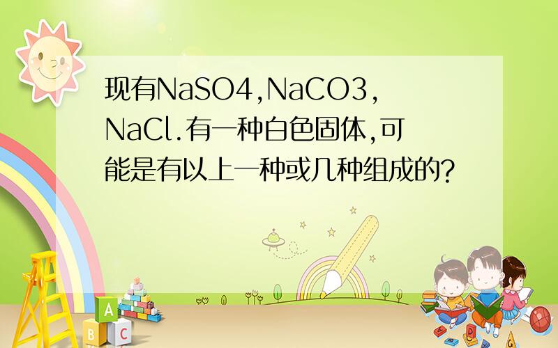 现有NaSO4,NaCO3,NaCl.有一种白色固体,可能是有以上一种或几种组成的?