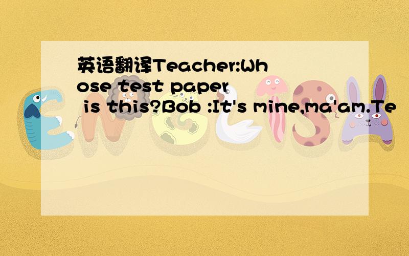 英语翻译Teacher:Whose test paper is this?Bob :It's mine,ma'am.Te