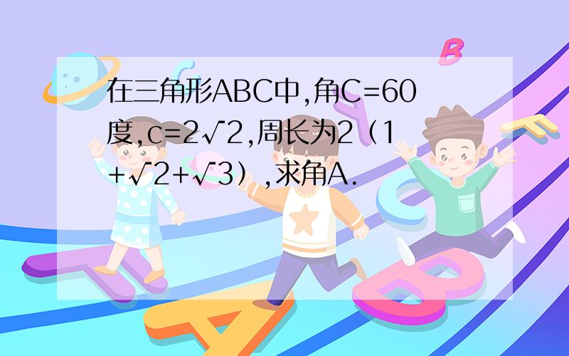 在三角形ABC中,角C=60度,c=2√2,周长为2（1+√2+√3）,求角A.