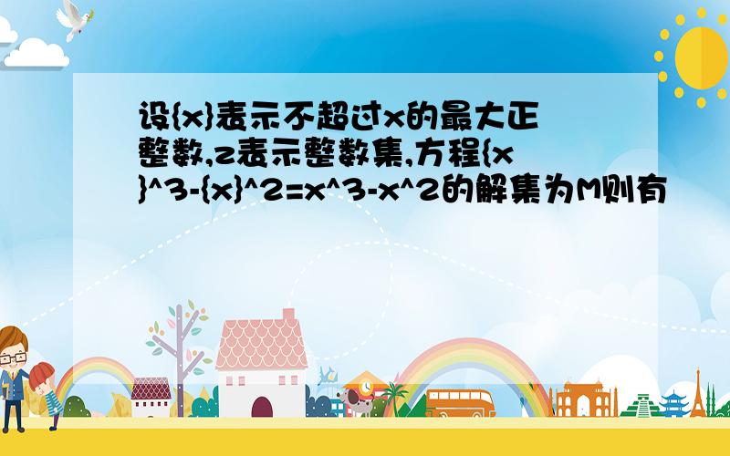 设{x}表示不超过x的最大正整数,z表示整数集,方程{x}^3-{x}^2=x^3-x^2的解集为M则有