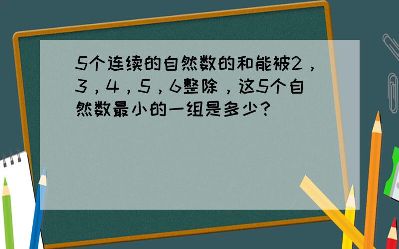 5个连续的自然数的和能被2，3，4，5，6整除，这5个自然数最小的一组是多少？