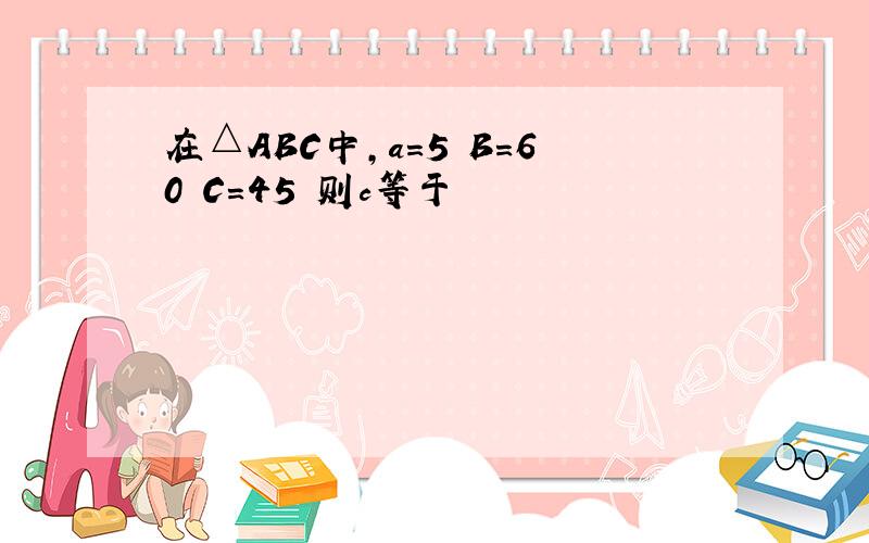 在△ABC中,a=5 B=60 C=45 则c等于