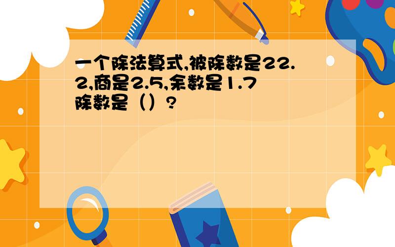 一个除法算式,被除数是22.2,商是2.5,余数是1.7除数是（）?