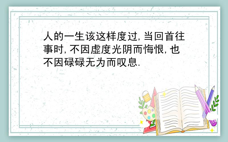 人的一生该这样度过,当回首往事时,不因虚度光阴而悔恨,也不因碌碌无为而叹息.