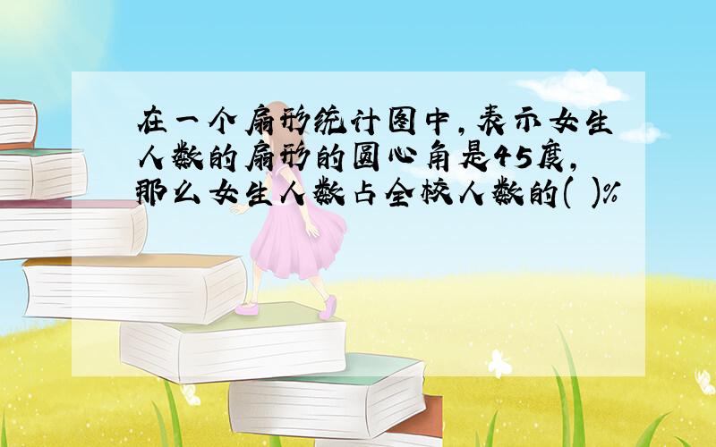 在一个扇形统计图中,表示女生人数的扇形的圆心角是45度,那么女生人数占全校人数的( )%