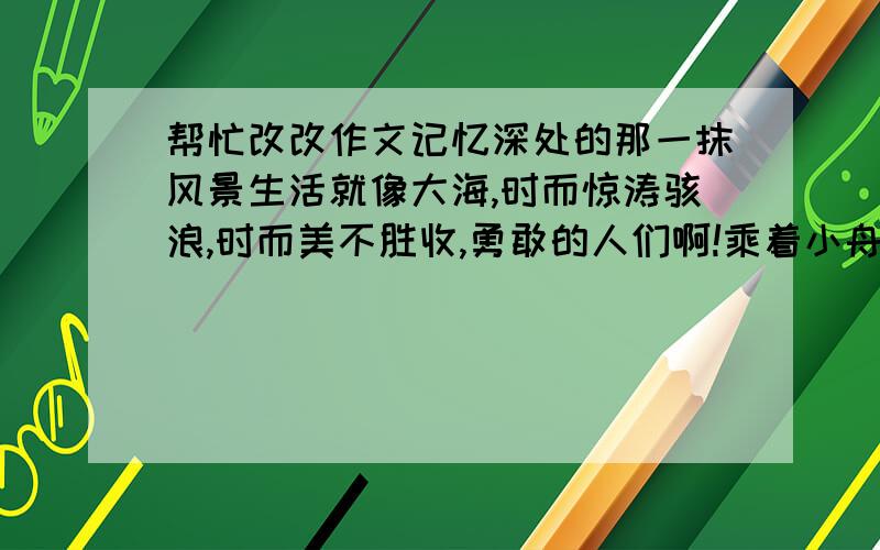 帮忙改改作文记忆深处的那一抹风景生活就像大海,时而惊涛骇浪,时而美不胜收,勇敢的人们啊!乘着小舟,在浪尖上驰骋着,波涛笑