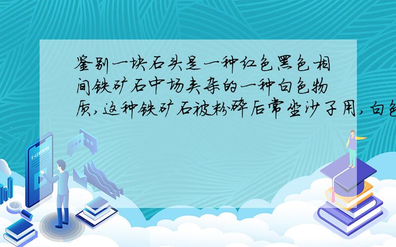 鉴别一块石头是一种红色黑色相间铁矿石中场夹杂的一种白色物质,这种铁矿石被粉碎后常坐沙子用,白色物质相撞有火花 白色物质为