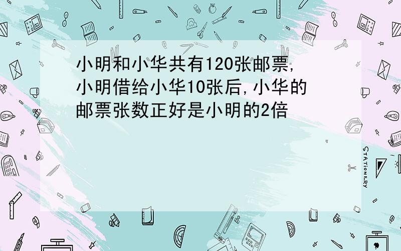 小明和小华共有120张邮票,小明借给小华10张后,小华的邮票张数正好是小明的2倍