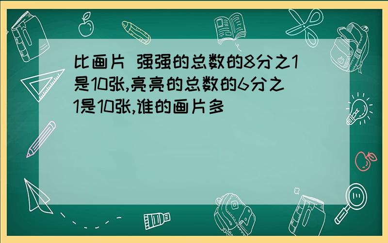 比画片 强强的总数的8分之1是10张,亮亮的总数的6分之1是10张,谁的画片多