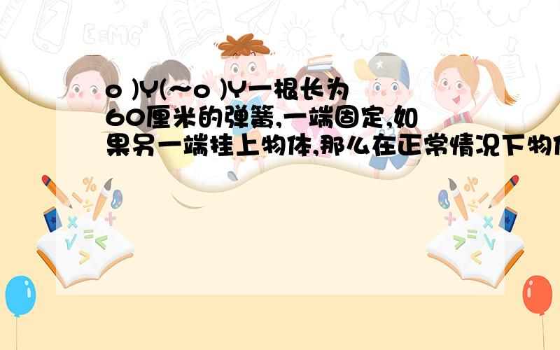 o )Y(～o )Y一根长为60厘米的弹簧,一端固定,如果另一端挂上物体,那么在正常情况下物体质量每增加1千克,可使弹簧