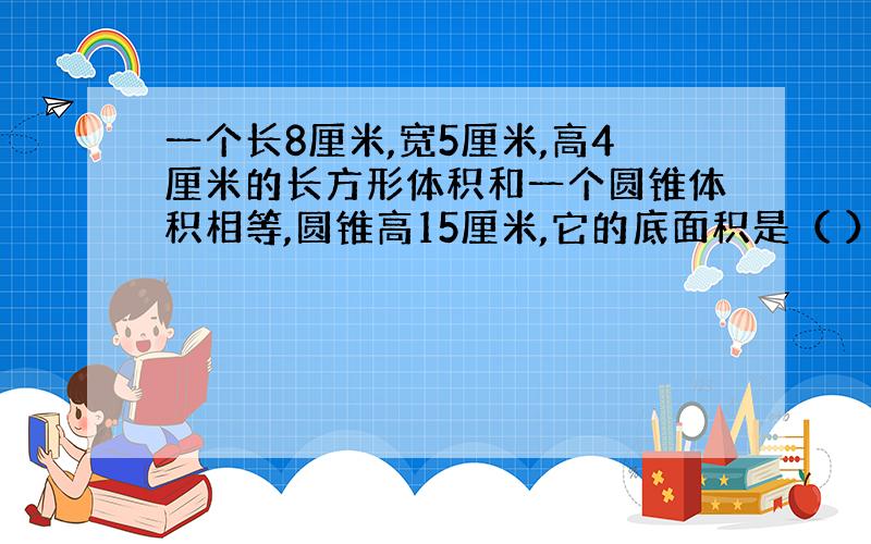 一个长8厘米,宽5厘米,高4厘米的长方形体积和一个圆锥体积相等,圆锥高15厘米,它的底面积是（ ）平方厘