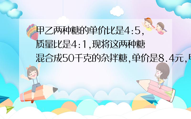 甲乙两种糖的单价比是4:5,质量比是4:1,现将这两种糖混合成50千克的杂拌糖,单价是8.4元,甲乙的单价各多少