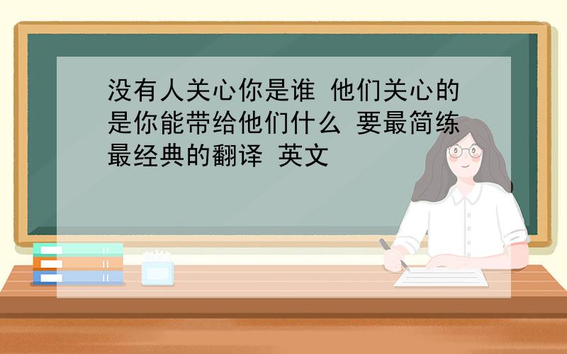 没有人关心你是谁 他们关心的是你能带给他们什么 要最简练最经典的翻译 英文