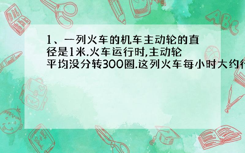 1、一列火车的机车主动轮的直径是1米.火车运行时,主动轮平均没分转300圈.这列火车每小时大约行驶多少千米?