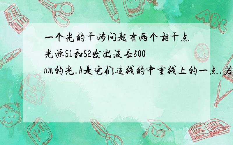 一个光的干涉问题有两个相干点光源S1和S2发出波长500nm的光.A是它们连线的中垂线上的一点.若在S1和A之间插入厚度