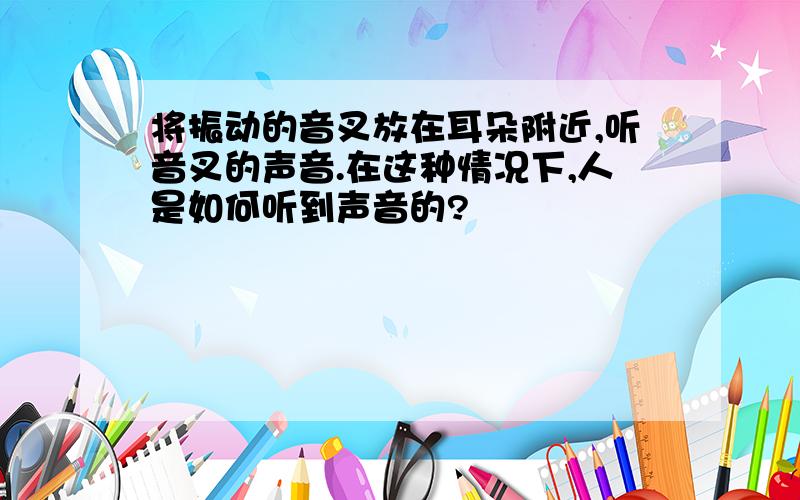 将振动的音叉放在耳朵附近,听音叉的声音.在这种情况下,人是如何听到声音的?