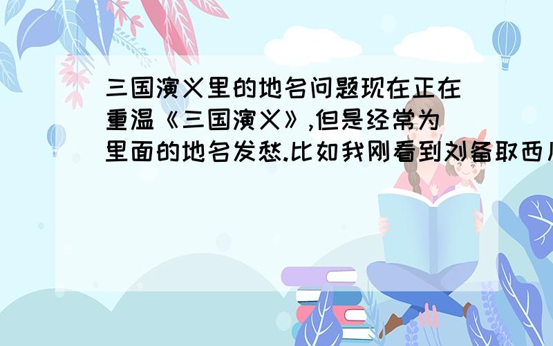 三国演义里的地名问题现在正在重温《三国演义》,但是经常为里面的地名发愁.比如我刚看到刘备取西川那里,其实好多讲的就是四川