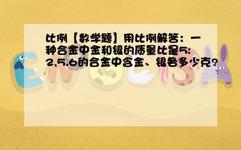 比例【数学题】用比例解答：一种合金中金和银的质量比是5:2,5.6的合金中含金、银各多少克?