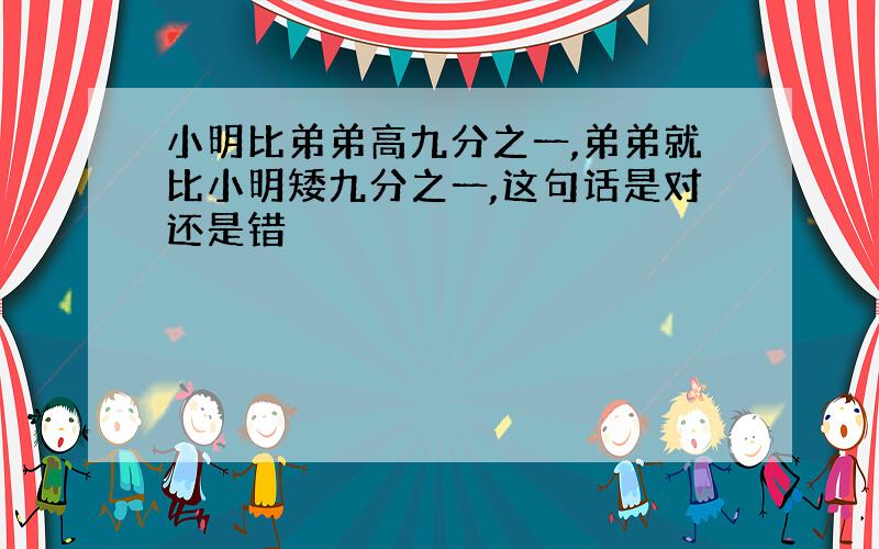 小明比弟弟高九分之一,弟弟就比小明矮九分之一,这句话是对还是错