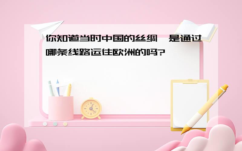 你知道当时中国的丝绸,是通过哪条线路运往欧洲的吗?