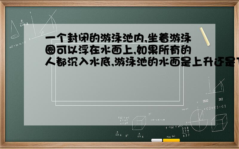 一个封闭的游泳池内,坐着游泳圈可以浮在水面上,如果所有的人都沉入水底,游泳池的水面是上升还是下降?