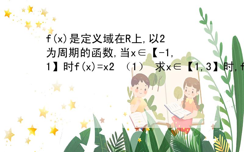 f(x)是定义域在R上,以2为周期的函数,当x∈【-1,1】时f(x)=x2 （1） 求x∈【1,3】时,f(x)的表达