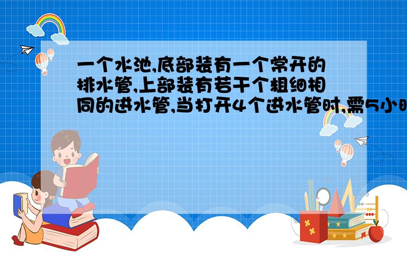 一个水池,底部装有一个常开的排水管,上部装有若干个粗细相同的进水管,当打开4个进水管时,需5小时注满