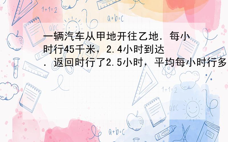 一辆汽车从甲地开往乙地．每小时行45千米，2.4小时到达．返回时行了2.5小时，平均每小时行多少千米？