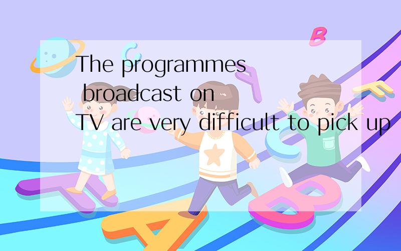 The programmes broadcast on TV are very difficult to pick up