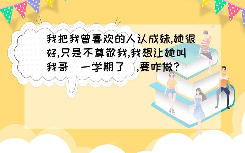 我把我曾喜欢的人认成妹,她很好,只是不尊敬我,我想让她叫我哥（一学期了）,要咋做?