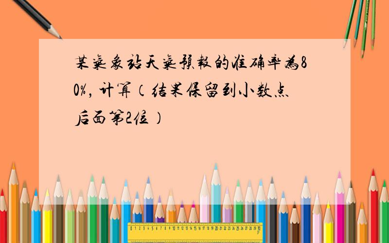 某气象站天气预报的准确率为80%，计算（结果保留到小数点后面第2位）