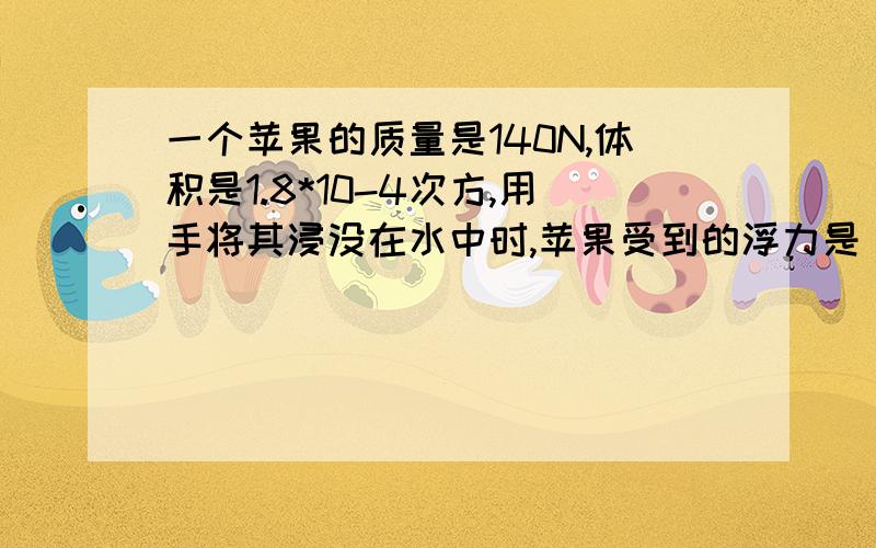 一个苹果的质量是140N,体积是1.8*10-4次方,用手将其浸没在水中时,苹果受到的浮力是（）（g取10N/千克）