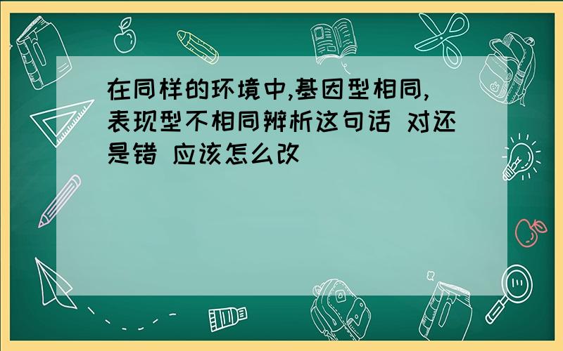 在同样的环境中,基因型相同,表现型不相同辨析这句话 对还是错 应该怎么改